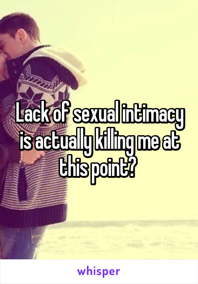 Lack of sexual intimacy is actually killing me at this point? 