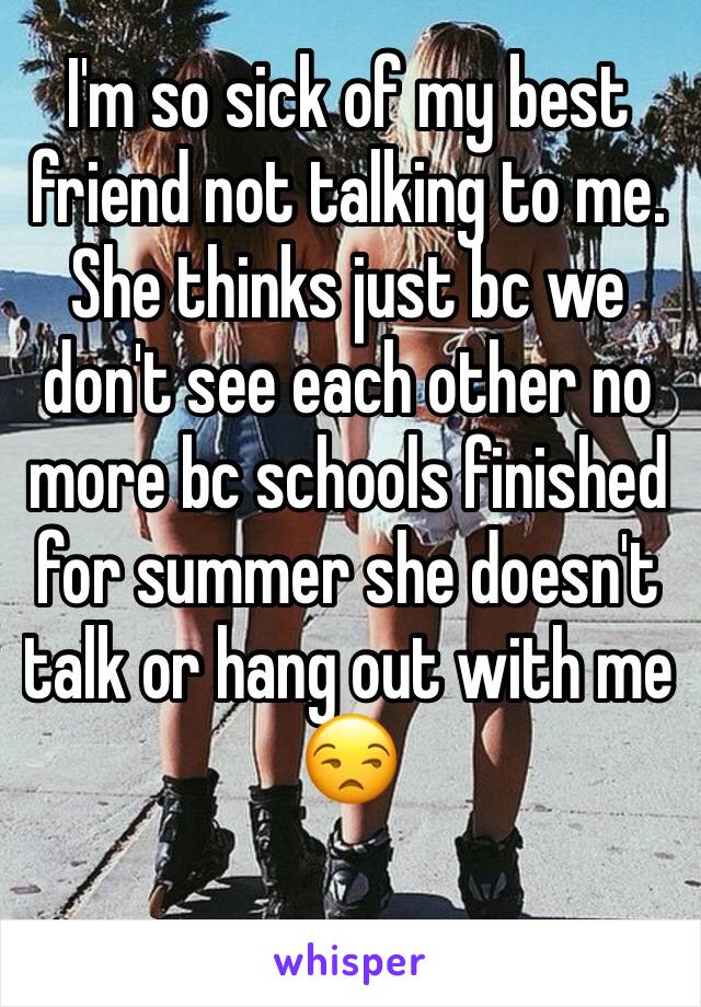 I'm so sick of my best friend not talking to me. She thinks just bc we don't see each other no more bc schools finished for summer she doesn't talk or hang out with me 😒