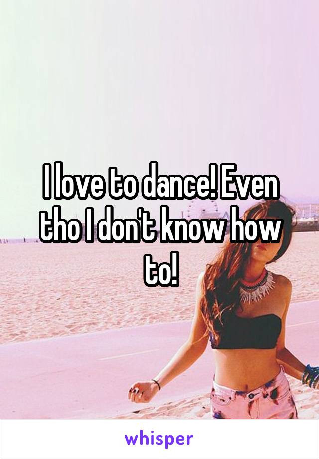 I love to dance! Even tho I don't know how to!