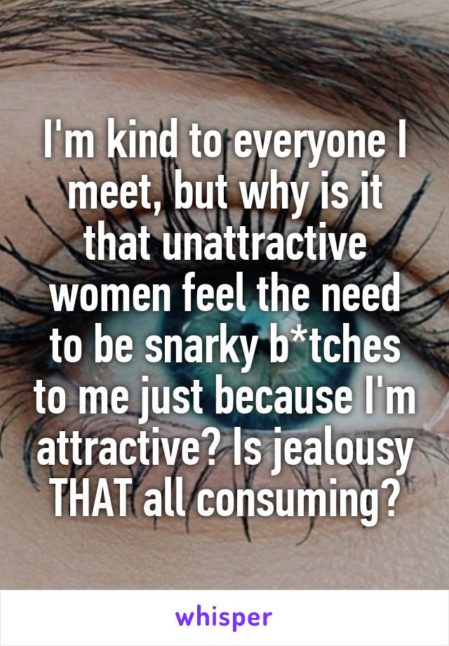I'm kind to everyone I meet, but why is it that unattractive women feel the need to be snarky b*tches to me just because I'm attractive? Is jealousy THAT all consuming?