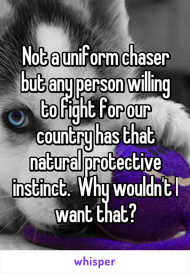 Not a uniform chaser but any person willing to fight for our country has that natural protective instinct.  Why wouldn't I want that?