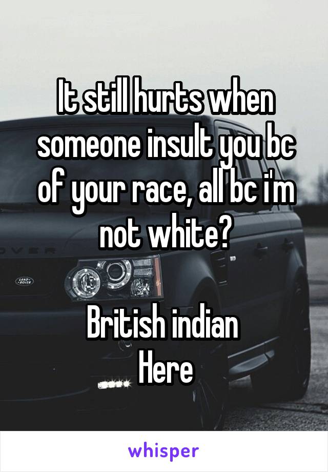 It still hurts when someone insult you bc of your race, all bc i'm not white?

British indian 
Here