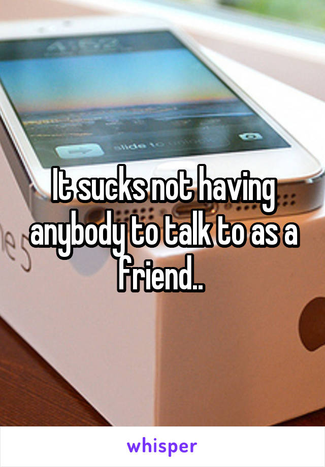 It sucks not having anybody to talk to as a friend.. 