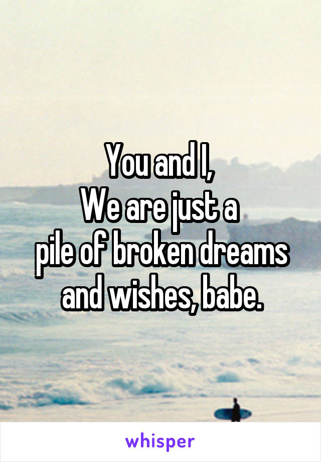 You and I, 
We are just a 
pile of broken dreams
and wishes, babe.