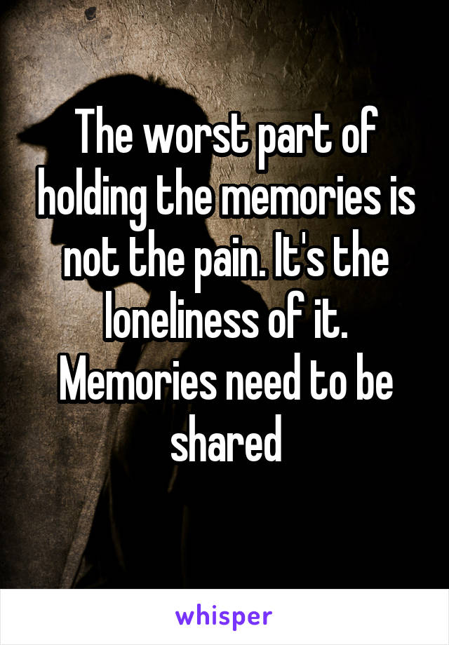 
The worst part of holding the memories is not the pain. It's the loneliness of it. Memories need to be shared

