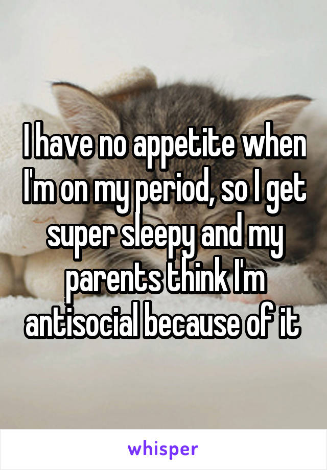 I have no appetite when I'm on my period, so I get super sleepy and my parents think I'm antisocial because of it 