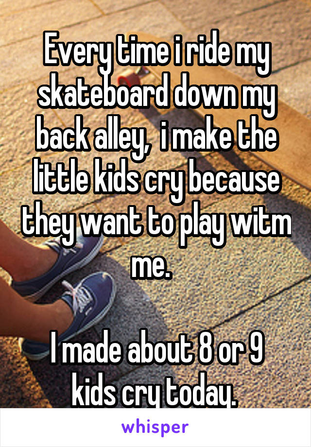Every time i ride my skateboard down my back alley,  i make the little kids cry because they want to play witm me.  

I made about 8 or 9 kids cry today. 