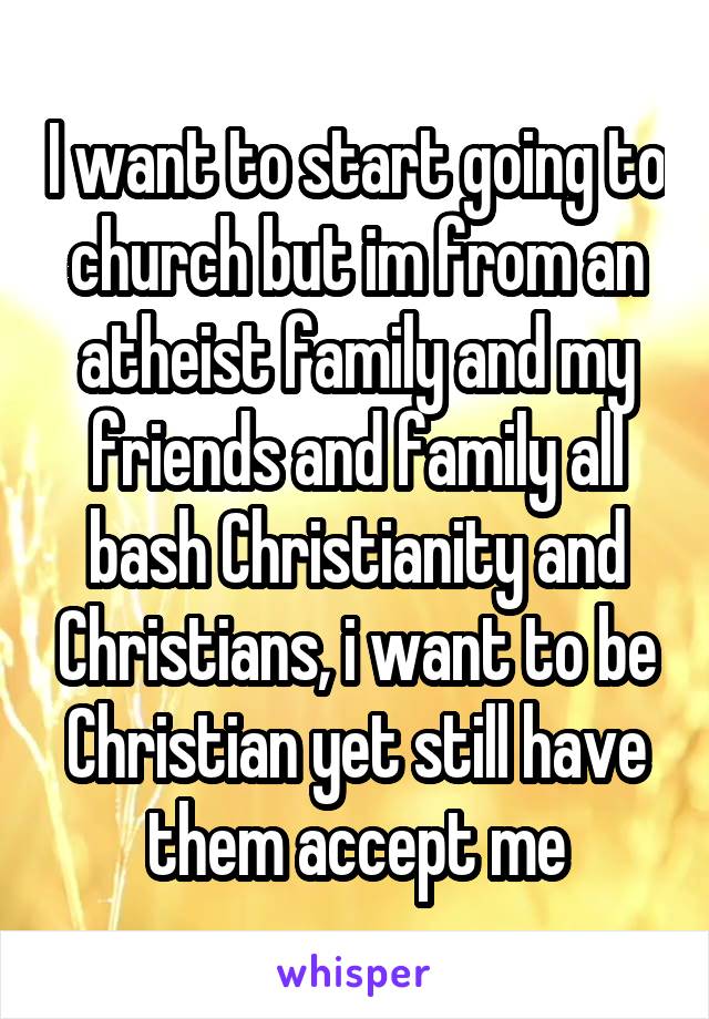 I want to start going to church but im from an atheist family and my friends and family all bash Christianity and Christians, i want to be Christian yet still have them accept me