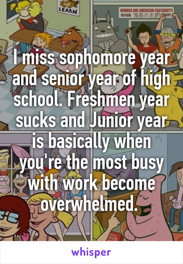 I miss sophomore year and senior year of high school. Freshmen year sucks and Junior year is basically when you're the most busy with work become overwhelmed. 