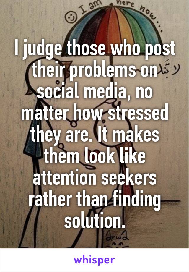 I judge those who post their problems on social media, no matter how stressed they are. It makes them look like attention seekers rather than finding solution.