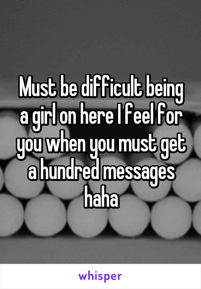 Must be difficult being a girl on here I feel for you when you must get a hundred messages haha