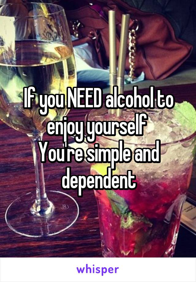 If you NEED alcohol to enjoy yourself 
You're simple and dependent