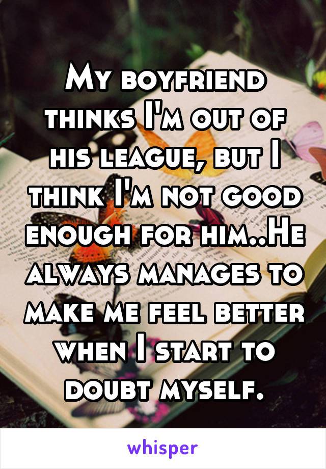 My boyfriend thinks I'm out of his league, but I think I'm not good enough for him..He always manages to make me feel better when I start to doubt myself.