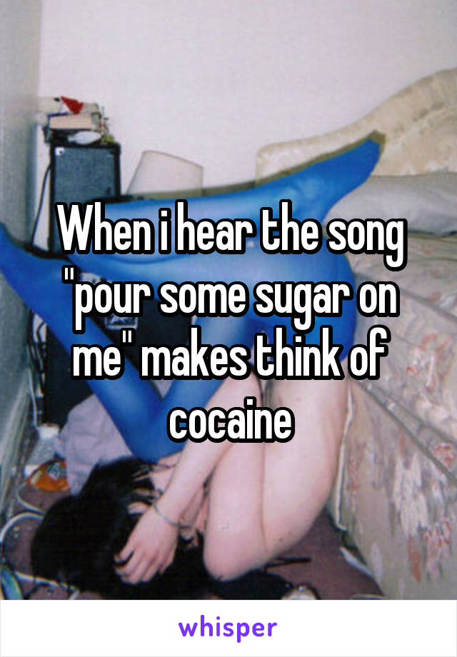 When i hear the song "pour some sugar on me" makes think of cocaine