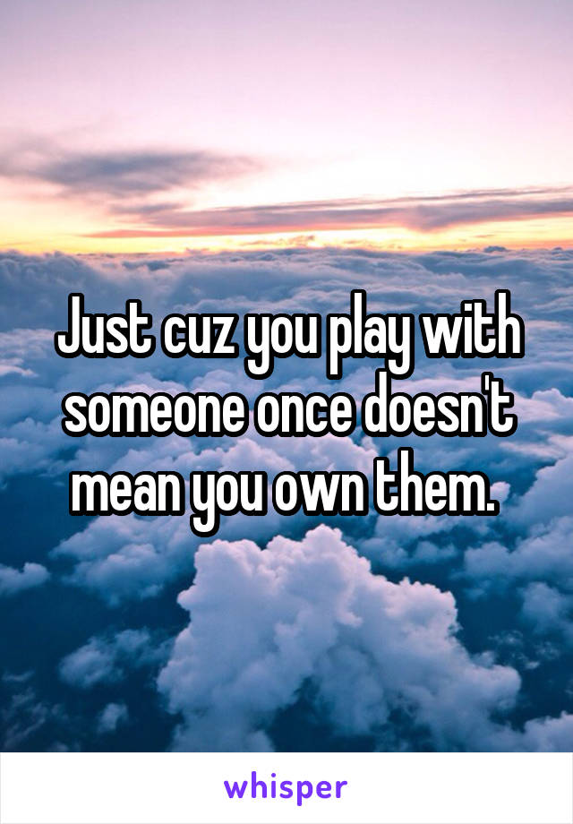 Just cuz you play with someone once doesn't mean you own them. 