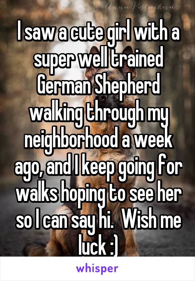I saw a cute girl with a super well trained German Shepherd walking through my neighborhood a week ago, and I keep going for walks hoping to see her so I can say hi.  Wish me luck :)