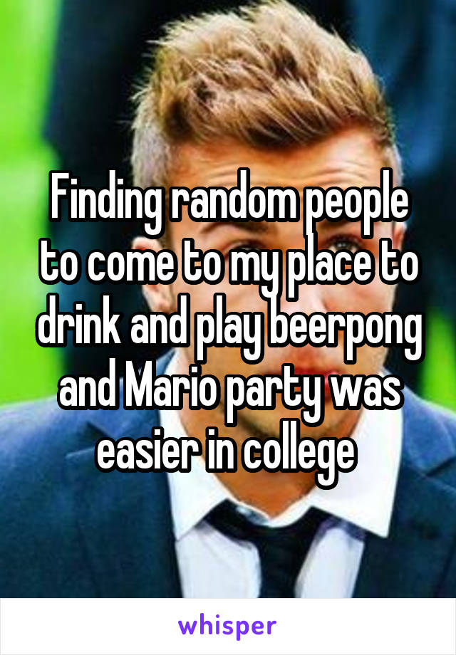 Finding random people to come to my place to drink and play beerpong and Mario party was easier in college 