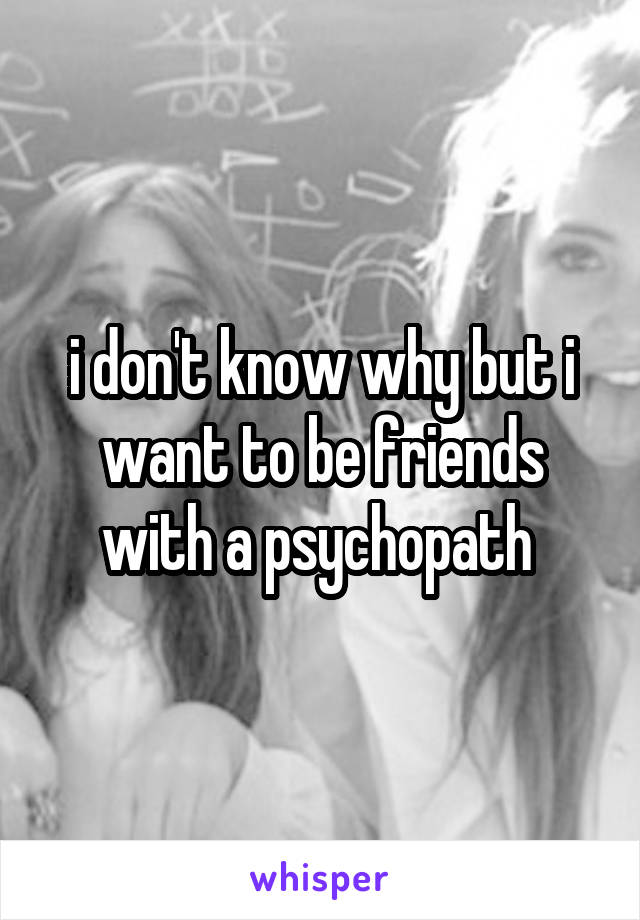 i don't know why but i want to be friends with a psychopath 
