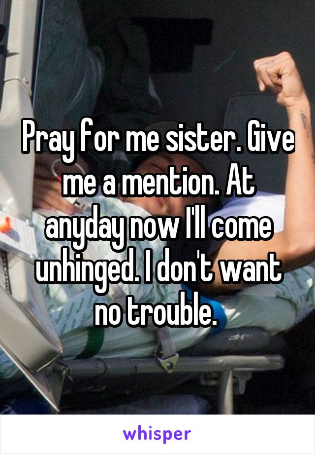 Pray for me sister. Give me a mention. At anyday now I'll come unhinged. I don't want no trouble. 