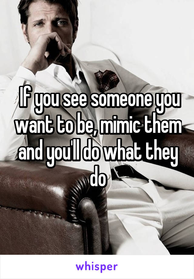  If you see someone you want to be, mimic them and you'll do what they do