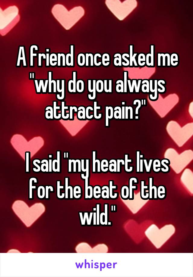 A friend once asked me "why do you always attract pain?" 

I said "my heart lives for the beat of the wild."