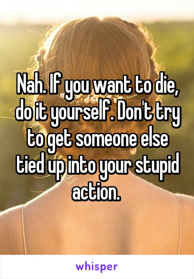 Nah. If you want to die, do it yourself. Don't try to get someone else tied up into your stupid action. 