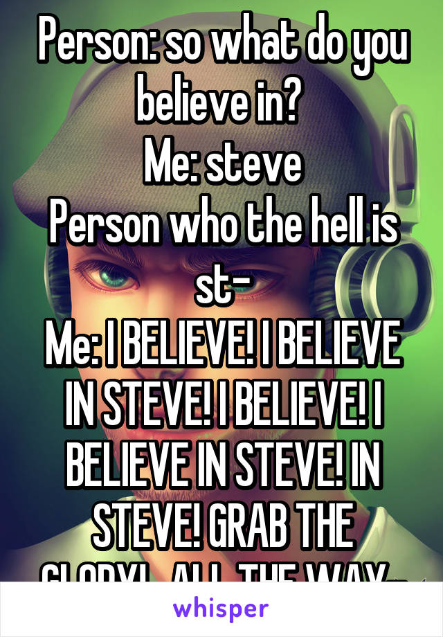 Person: so what do you believe in? 
Me: steve
Person who the hell is st-
Me: I BELIEVE! I BELIEVE IN STEVE! I BELIEVE! I BELIEVE IN STEVE! IN STEVE! GRAB THE GLORY!...ALL THE WAY-