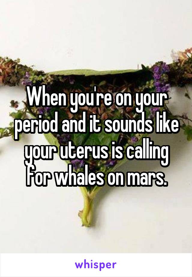 When you're on your period and it sounds like your uterus is calling for whales on mars.