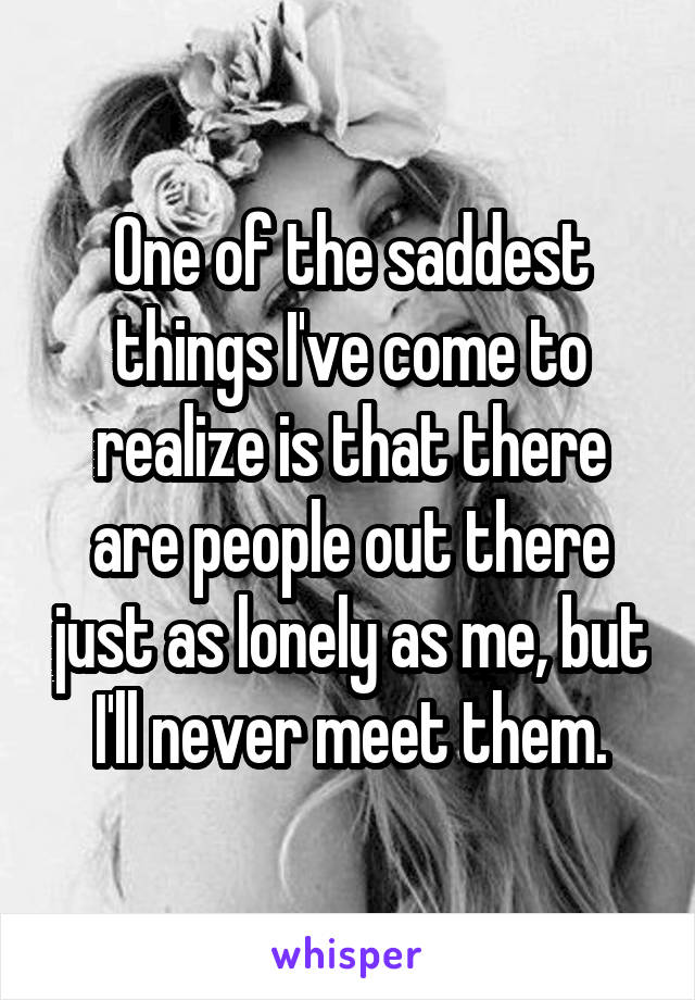 One of the saddest things I've come to realize is that there are people out there just as lonely as me, but I'll never meet them.