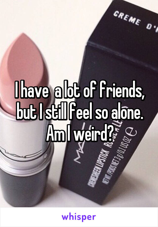 I have  a lot of friends, but I still feel so alone.
Am I weird?
