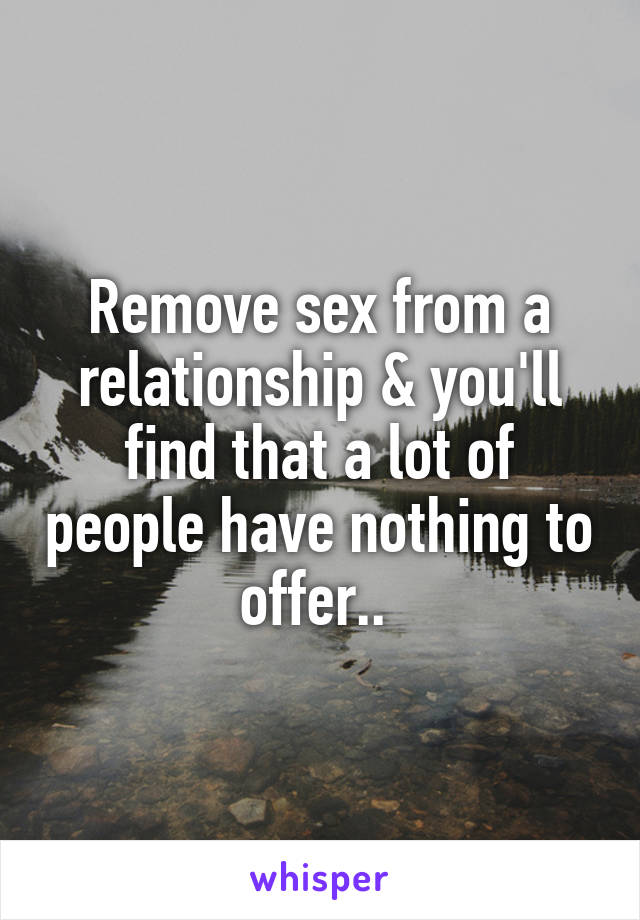 Remove sex from a relationship & you'll find that a lot of people have nothing to offer.. 