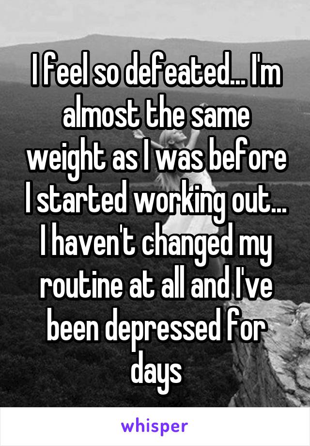 I feel so defeated... I'm almost the same weight as I was before I started working out... I haven't changed my routine at all and I've been depressed for days