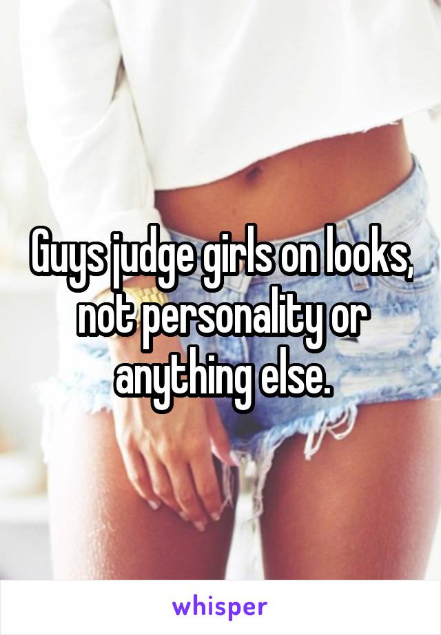 Guys judge girls on looks, not personality or anything else.