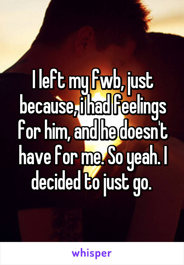 I left my fwb, just because, i had feelings for him, and he doesn't have for me. So yeah. I decided to just go. 