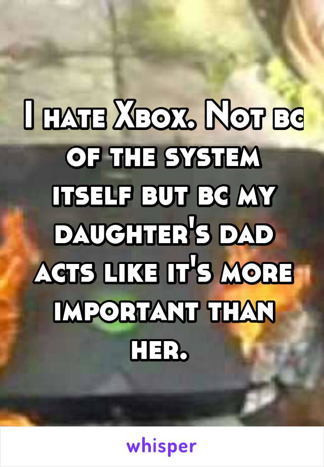 I hate Xbox. Not bc of the system itself but bc my daughter's dad acts like it's more important than her. 