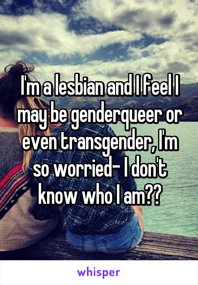 I'm a lesbian and I feel I may be genderqueer or even transgender, I'm so worried- I don't know who I am??