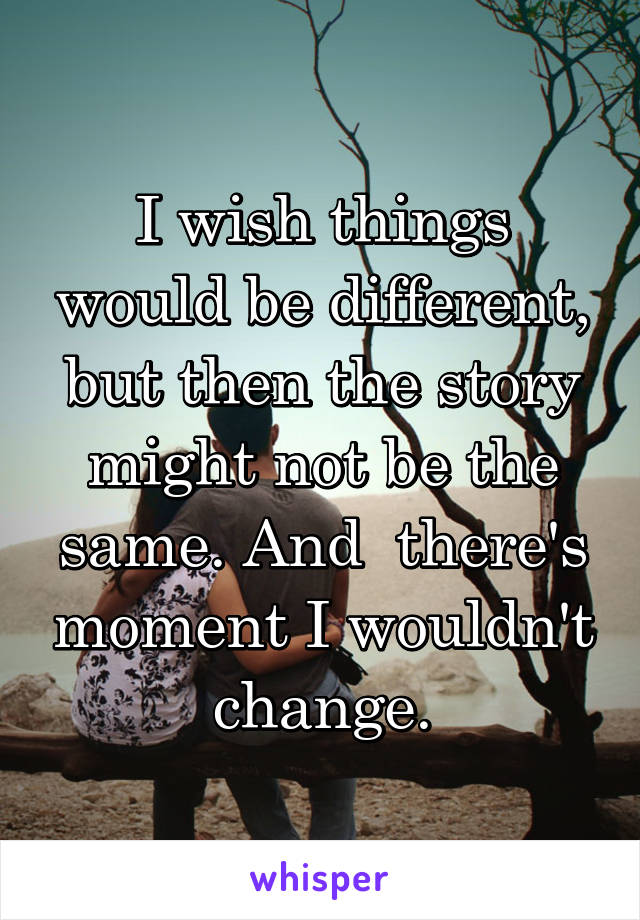 I wish things would be different, but then the story might not be the same. And  there's moment I wouldn't change.