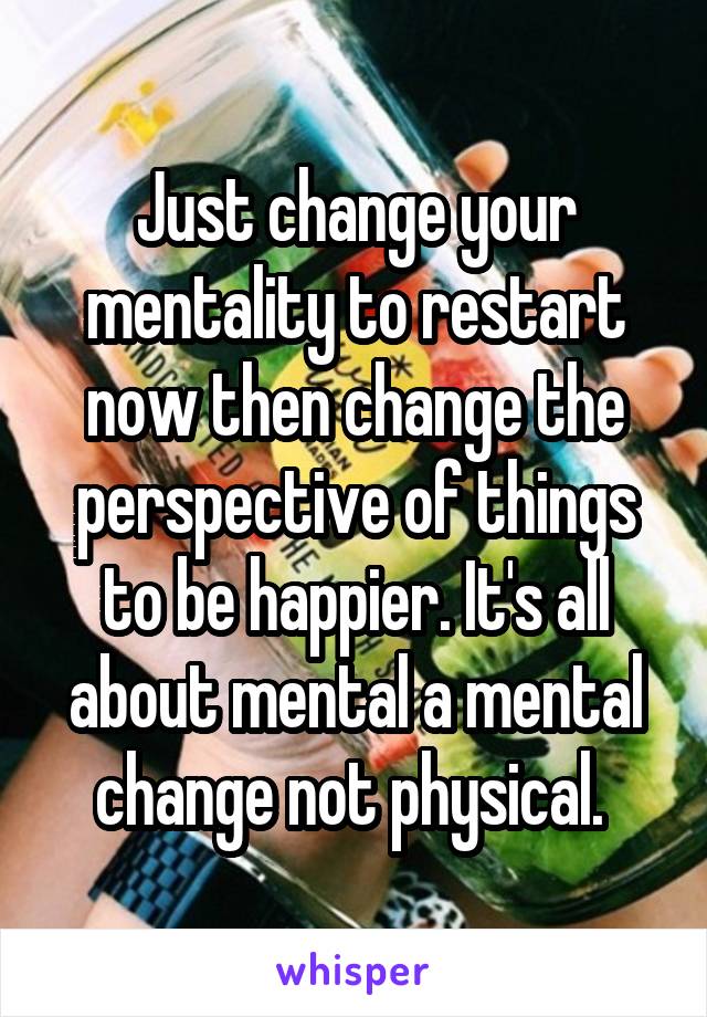 Just change your mentality to restart now then change the perspective of things to be happier. It's all about mental a mental change not physical. 