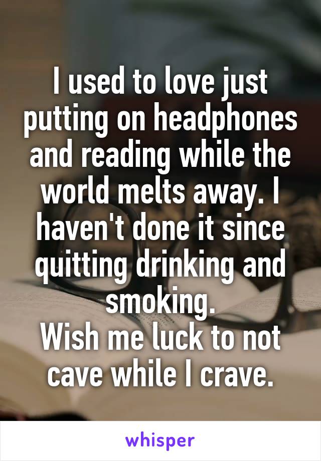 I used to love just putting on headphones and reading while the world melts away. I haven't done it since quitting drinking and smoking.
Wish me luck to not cave while I crave.