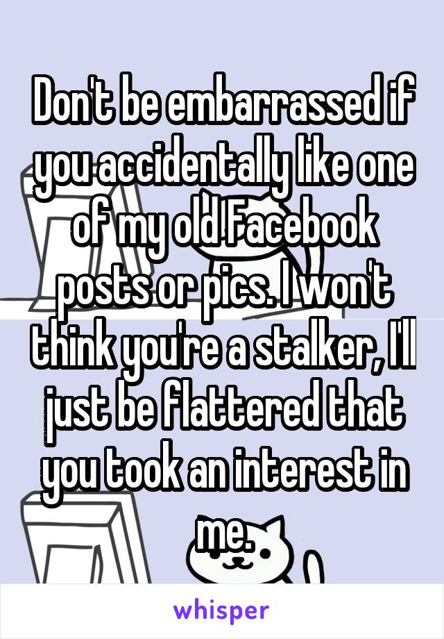 Don't be embarrassed if you accidentally like one of my old Facebook posts or pics. I won't think you're a stalker, I'll just be flattered that you took an interest in me.