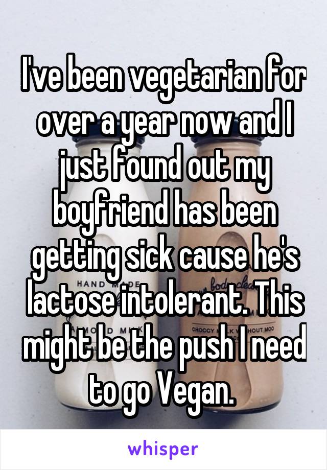 I've been vegetarian for over a year now and I just found out my boyfriend has been getting sick cause he's lactose intolerant. This might be the push I need to go Vegan. 