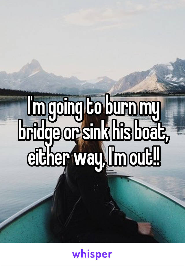 I'm going to burn my bridge or sink his boat, either way, I'm out!!