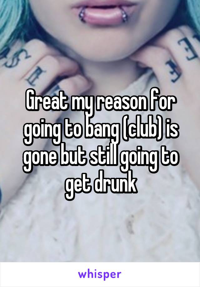 Great my reason for going to bang (club) is gone but still going to get drunk