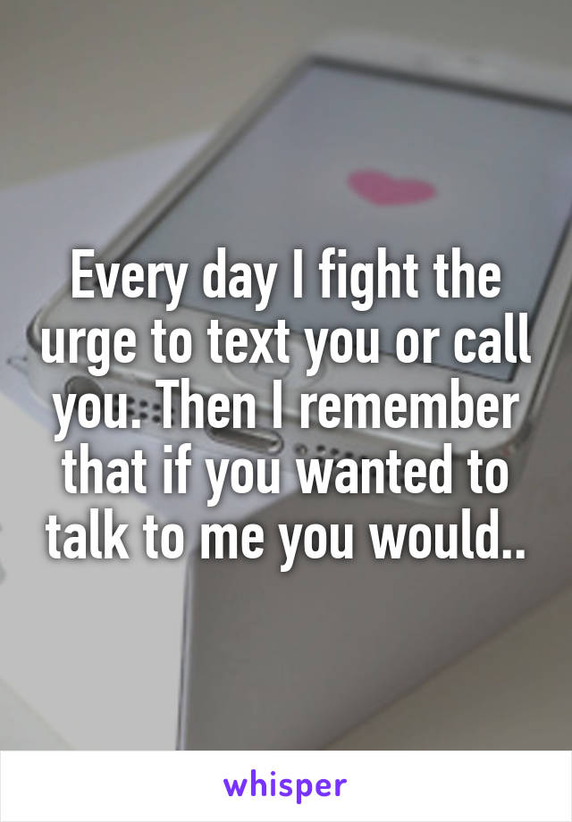 Every day I fight the urge to text you or call you. Then I remember that if you wanted to talk to me you would..