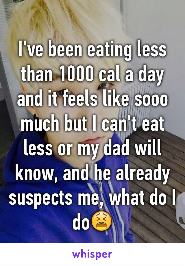 I've been eating less than 1000 cal a day and it feels like sooo much but I can't eat less or my dad will know, and he already suspects me, what do I do😫