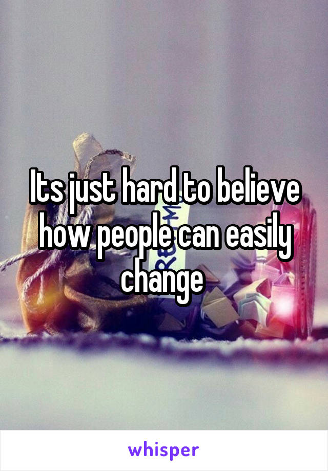 Its just hard to believe how people can easily change 