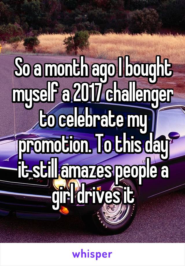 So a month ago I bought myself a 2017 challenger to celebrate my promotion. To this day it still amazes people a girl drives it