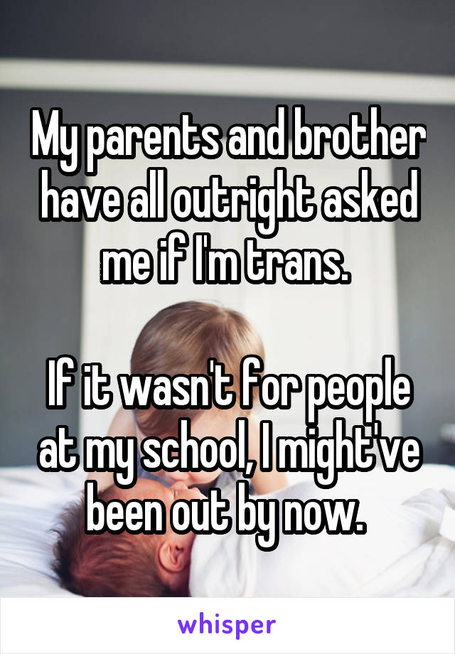 My parents and brother have all outright asked me if I'm trans. 

If it wasn't for people at my school, I might've been out by now. 