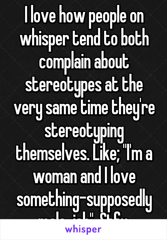 I love how people on whisper tend to both complain about stereotypes at the very same time they're stereotyping themselves. Like; "I'm a woman and I love something-supposedly male-ish". Stfu.