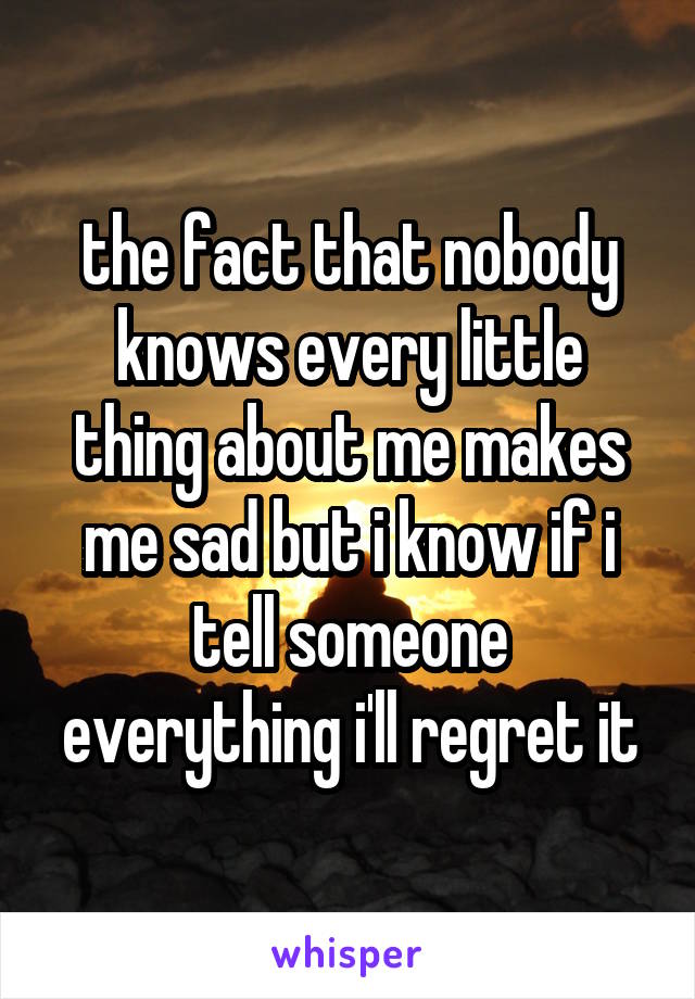 the fact that nobody knows every little thing about me makes me sad but i know if i tell someone everything i'll regret it